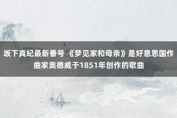 坂下真紀最新番号 《梦见家和母亲》是好意思国作曲家奥德威于1851年创作的歌曲