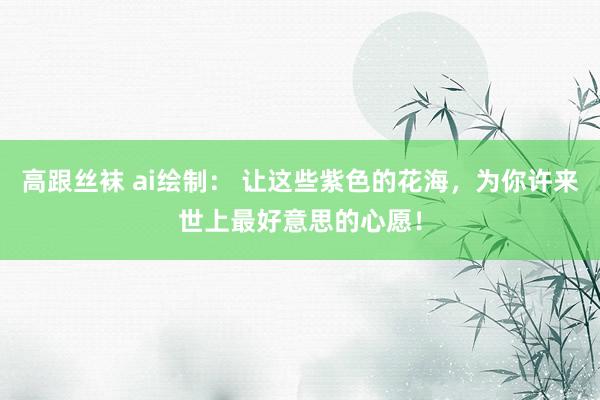 高跟丝袜 ai绘制： 让这些紫色的花海，为你许来世上最好意思的心愿！