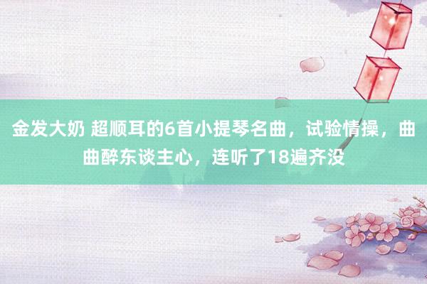 金发大奶 超顺耳的6首小提琴名曲，试验情操，曲曲醉东谈主心，连听了18遍齐没