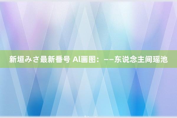 新垣みさ最新番号 Al画图：——东说念主间瑶池