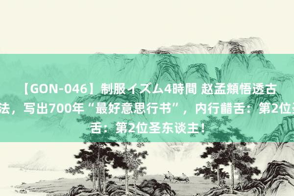 【GON-046】制服イズム4時間 赵孟頫悟透古东谈主秘法，写出700年“最好意思行书”，内行齰舌：第2位圣东谈主！