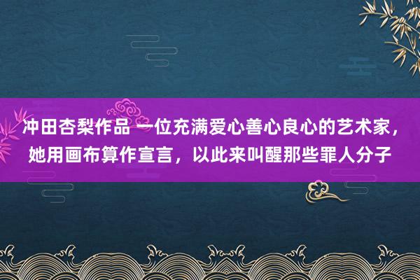 冲田杏梨作品 一位充满爱心善心良心的艺术家，她用画布算作宣言，以此来叫醒那些罪人分子