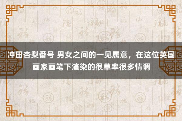 冲田杏梨番号 男女之间的一见属意，在这位英国画家画笔下渲染的很草率很多情调