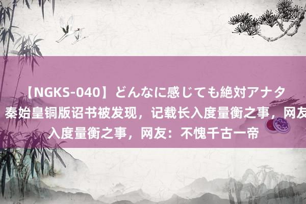 【NGKS-040】どんなに感じても絶対アナタ目線 春野さくら 秦始皇铜版诏书被发现，记载长入度量衡之事，网友：不愧千古一帝