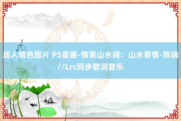 成人情色图片 PS音画-情寄山水间：山水寄情-陈瑞//Lrc同步歌词音乐