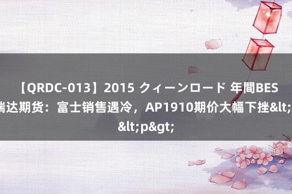 【QRDC-013】2015 クィーンロード 年間BEST10 瑞达期货：富士销售遇冷，AP1910期价大幅下挫<p>