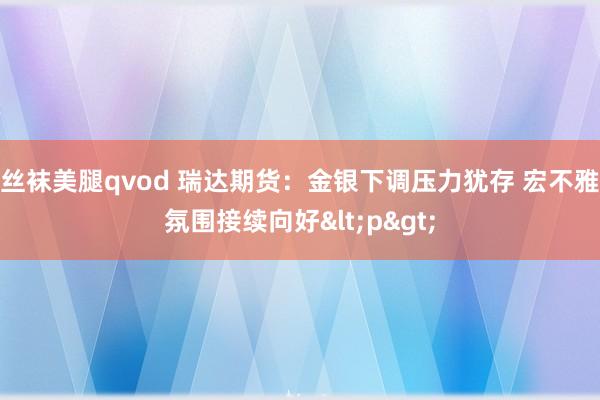 丝袜美腿qvod 瑞达期货：金银下调压力犹存 宏不雅氛围接续向好<p>