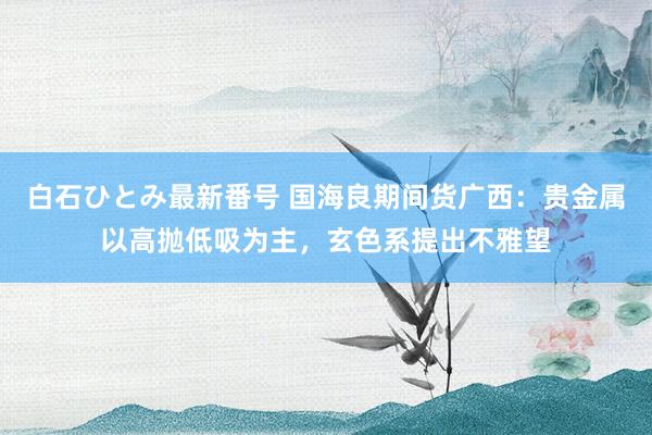 白石ひとみ最新番号 国海良期间货广西：贵金属以高抛低吸为主，玄色系提出不雅望