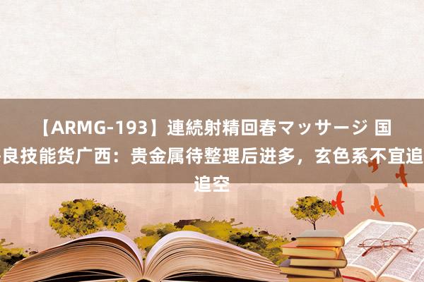 【ARMG-193】連続射精回春マッサージ 国海良技能货广西：贵金属待整理后进多，玄色系不宜追空