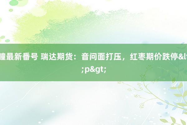 瞳最新番号 瑞达期货：音问面打压，红枣期价跌停<p>