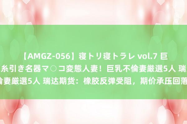 【AMGZ-056】寝トリ寝トラレ vol.7 巨乳むっちむちパイズリ奉仕！糸引き名器マ○コ変態人妻！巨乳不倫妻厳選5人 瑞达期货：橡胶反弹受阻，期价承压回落<p>