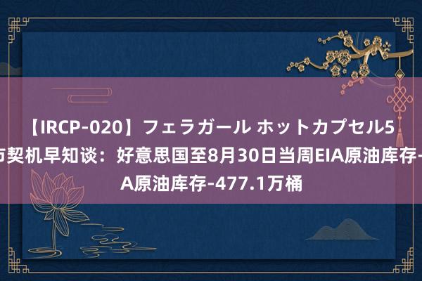 【IRCP-020】フェラガール ホットカプセル5 9月6日历市契机早知谈：好意思国至8月30日当周EIA原油库存-477.1万桶