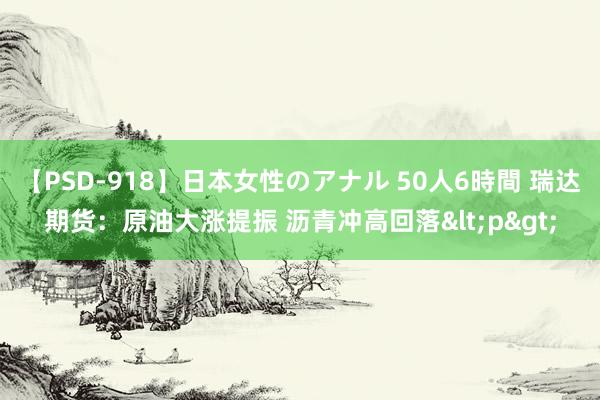 【PSD-918】日本女性のアナル 50人6時間 瑞达期货：原油大涨提振 沥青冲高回落<p>