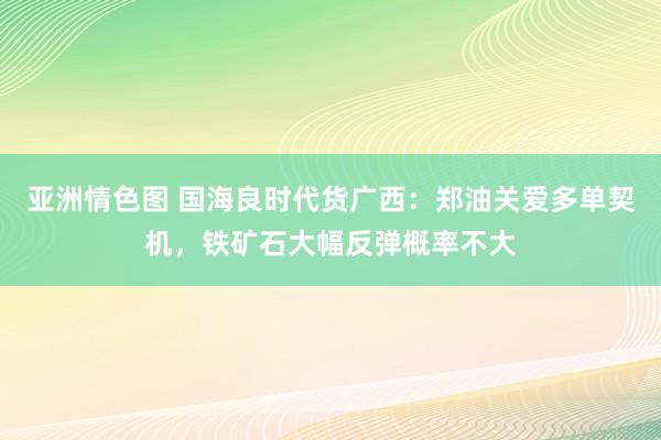 亚洲情色图 国海良时代货广西：郑油关爱多单契机，铁矿石大幅反弹概率不大