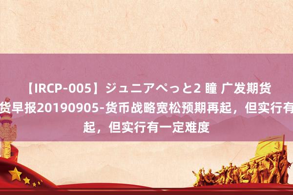 【IRCP-005】ジュニアぺっと2 瞳 广发期货：国债期货早报20190905-货币战略宽松预期再起，但实行有一定难度