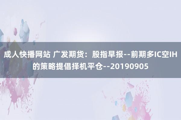 成人快播网站 广发期货：股指早报--前期多IC空IH的策略提倡择机平仓--20190905