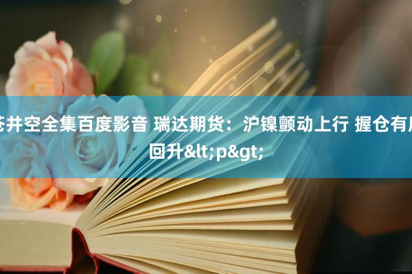 苍井空全集百度影音 瑞达期货：沪镍颤动上行 握仓有所回升<p>