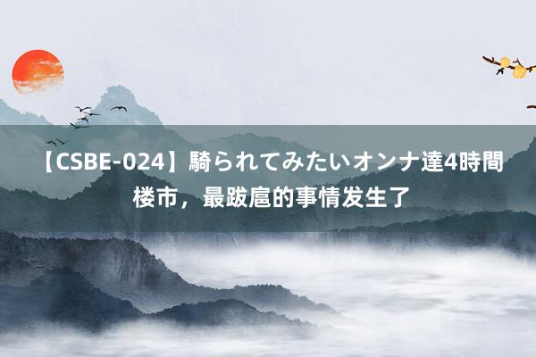 【CSBE-024】騎られてみたいオンナ達4時間 楼市，最跋扈的事情发生了