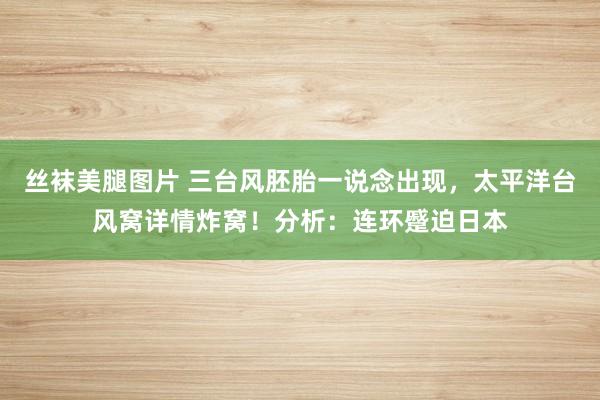 丝袜美腿图片 三台风胚胎一说念出现，太平洋台风窝详情炸窝！分析：连环蹙迫日本