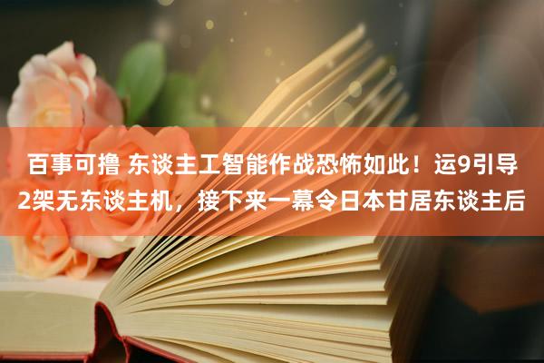 百事可撸 东谈主工智能作战恐怖如此！运9引导2架无东谈主机，接下来一幕令日本甘居东谈主后