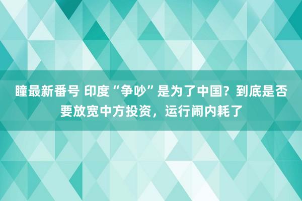 瞳最新番号 印度“争吵”是为了中国？到底是否要放宽中方投资，运行闹内耗了