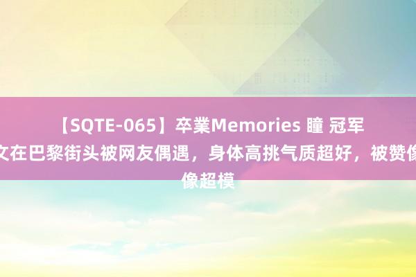 【SQTE-065】卒業Memories 瞳 冠军郑钦文在巴黎街头被网友偶遇，身体高挑气质超好，被赞像超模