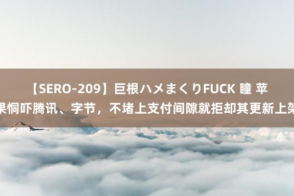 【SERO-209】巨根ハメまくりFUCK 瞳 苹果恫吓腾讯、字节，不堵上支付间隙就拒却其更新上架