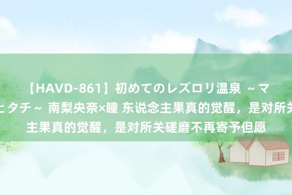 【HAVD-861】初めてのレズロリ温泉 ～ママには内緒のネコとタチ～ 南梨央奈×瞳 东说念主果真的觉醒，是对所关磋磨不再寄予但愿