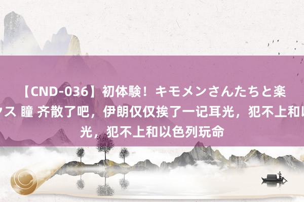 【CND-036】初体験！キモメンさんたちと楽しいセックス 瞳 齐散了吧，伊朗仅仅挨了一记耳光，犯不上和以色列玩命