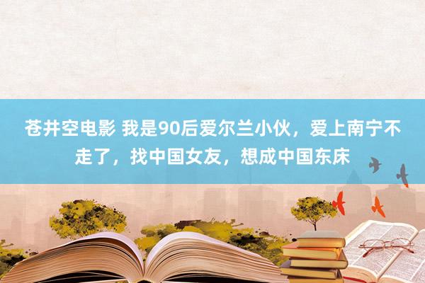 苍井空电影 我是90后爱尔兰小伙，爱上南宁不走了，找中国女友，想成中国东床