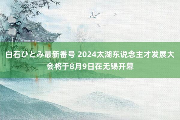 白石ひとみ最新番号 2024太湖东说念主才发展大会将于8月9日在无锡开幕