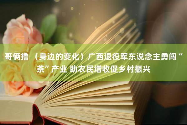 哥俩撸 （身边的变化）广西退役军东说念主勇闯“茶”产业 助农民增收促乡村振兴