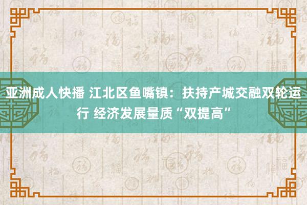 亚洲成人快播 江北区鱼嘴镇：扶持产城交融双轮运行 经济发展量质“双提高”