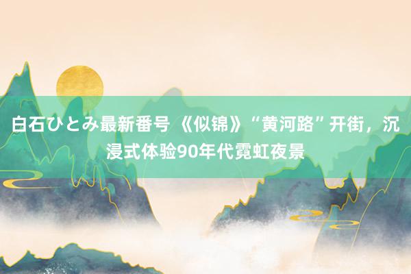 白石ひとみ最新番号 《似锦》“黄河路”开街，沉浸式体验90年代霓虹夜景