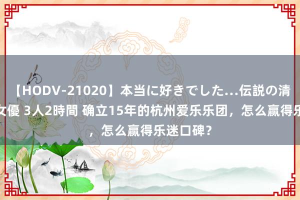 【HODV-21020】本当に好きでした…伝説の清純派AV女優 3人2時間 确立15年的杭州爱乐乐团，怎么赢得乐迷口碑？