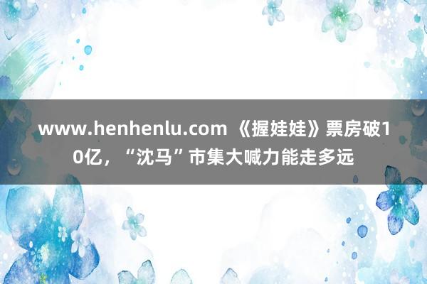 www.henhenlu.com 《握娃娃》票房破10亿，“沈马”市集大喊力能走多远