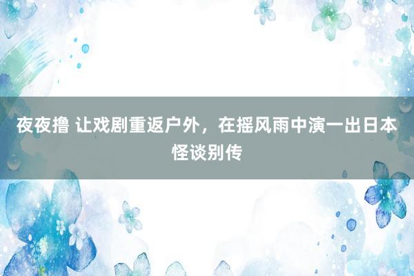 夜夜撸 让戏剧重返户外，在摇风雨中演一出日本怪谈别传