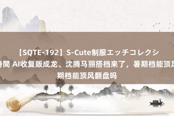 【SQTE-192】S-Cute制服エッチコレクション 8時間 AI收复版成龙、沈腾马丽搭档来了，暑期档能顶风翻盘吗