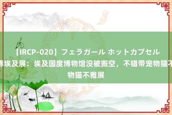 【IRCP-020】フェラガール ホットカプセル5 上博埃及展：埃及国度博物馆没被搬空，不错带宠物猫不雅展