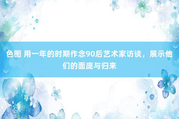 色图 用一年的时期作念90后艺术家访谈，展示他们的面庞与归来