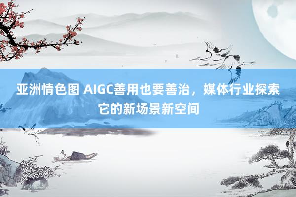 亚洲情色图 AIGC善用也要善治，媒体行业探索它的新场景新空间