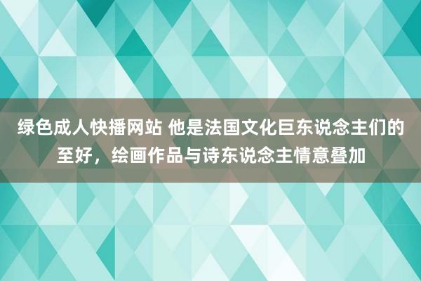 绿色成人快播网站 他是法国文化巨东说念主们的至好，绘画作品与诗东说念主情意叠加