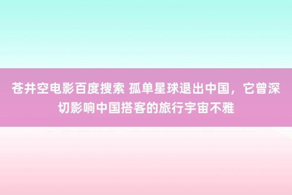 苍井空电影百度搜索 孤单星球退出中国，它曾深切影响中国搭客的旅行宇宙不雅