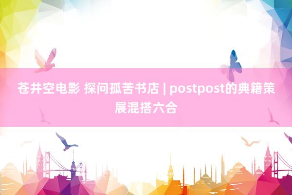 苍井空电影 探问孤苦书店 | postpost的典籍策展混搭六合