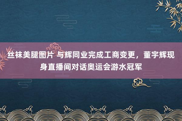 丝袜美腿图片 与辉同业完成工商变更，董宇辉现身直播间对话奥运会游水冠军