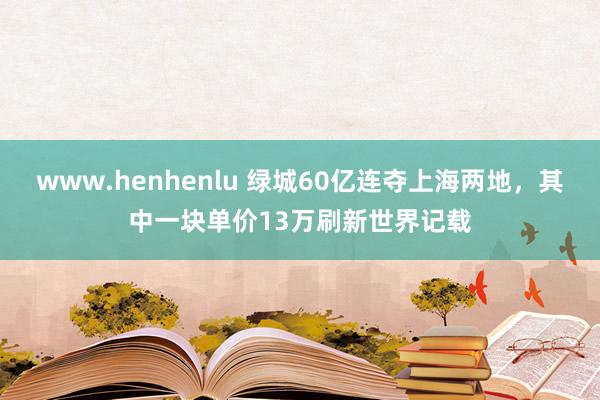 www.henhenlu 绿城60亿连夺上海两地，其中一块单价13万刷新世界记载