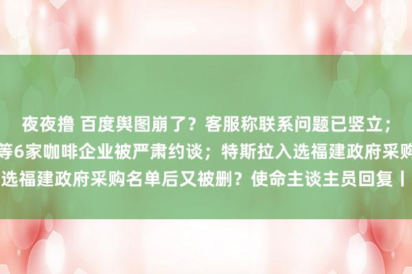 夜夜撸 百度舆图崩了？客服称联系问题已竖立；太平洋咖啡、瑞幸咖啡等6家咖啡企业被严肃约谈；特斯拉入选福建政府采购名单后又被删？使命主谈主员回复丨大公司动态