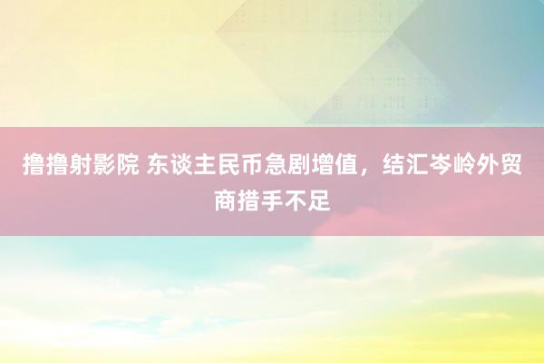 撸撸射影院 东谈主民币急剧增值，结汇岑岭外贸商措手不足