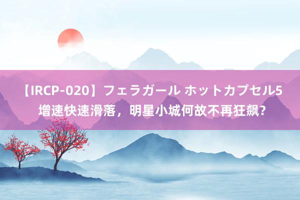 【IRCP-020】フェラガール ホットカプセル5 增速快速滑落，明星小城何故不再狂飙？