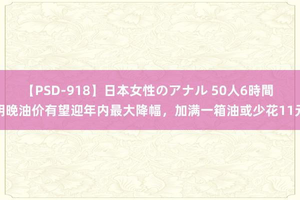 【PSD-918】日本女性のアナル 50人6時間 明晚油价有望迎年内最大降幅，加满一箱油或少花11元